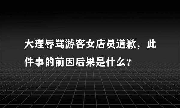 大理辱骂游客女店员道歉，此件事的前因后果是什么？