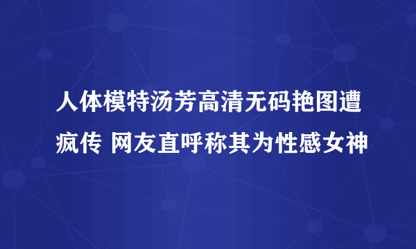 人体模特汤芳高清无码艳图遭疯传 网友直呼称其为性感女神
