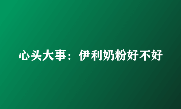 心头大事：伊利奶粉好不好