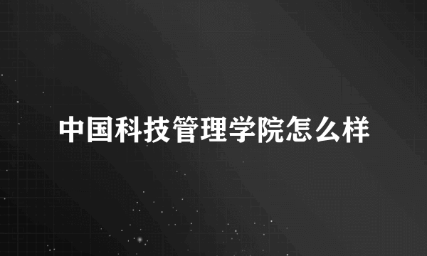 中国科技管理学院怎么样
