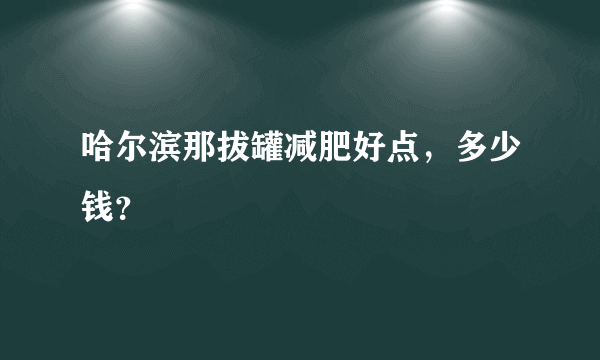 哈尔滨那拔罐减肥好点，多少钱？