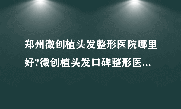 郑州微创植头发整形医院哪里好?微创植头发口碑整形医院简介!