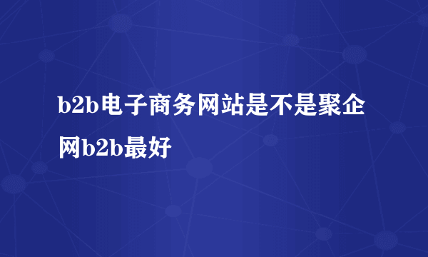 b2b电子商务网站是不是聚企网b2b最好