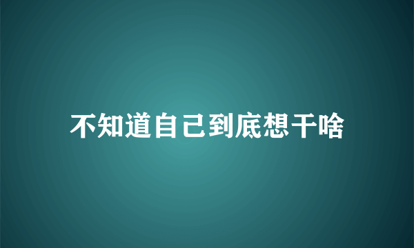 不知道自己到底想干啥