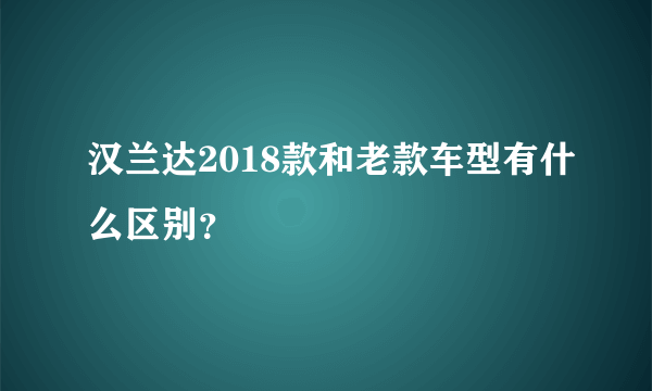 汉兰达2018款和老款车型有什么区别？