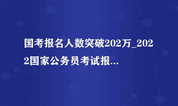国考报名人数突破202万_2022国家公务员考试报名人数分析