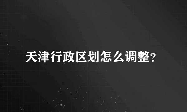 天津行政区划怎么调整？