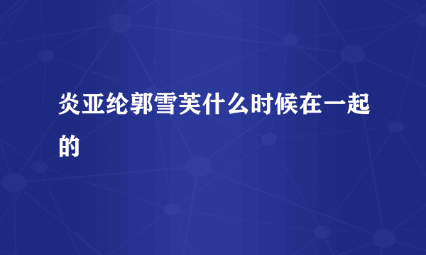 炎亚纶郭雪芙什么时候在一起的