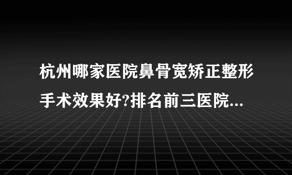 杭州哪家医院鼻骨宽矫正整形手术效果好?排名前三医院名单双手奉上!