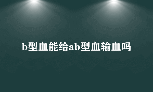 b型血能给ab型血输血吗
