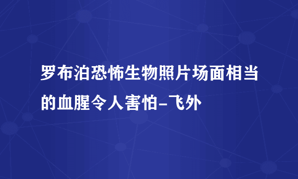 罗布泊恐怖生物照片场面相当的血腥令人害怕-飞外