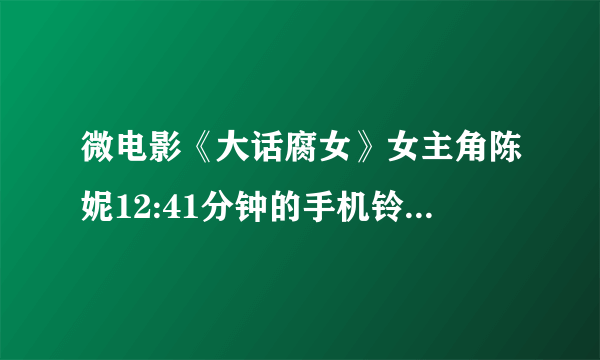 微电影《大话腐女》女主角陈妮12:41分钟的手机铃声是什么？