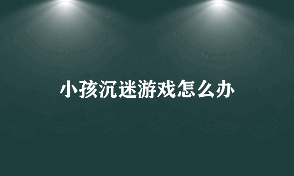 小孩沉迷游戏怎么办