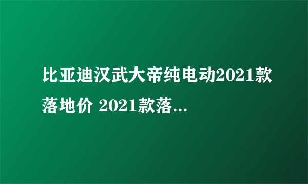 比亚迪汉武大帝纯电动2021款落地价 2021款落地仅21万_飞外网