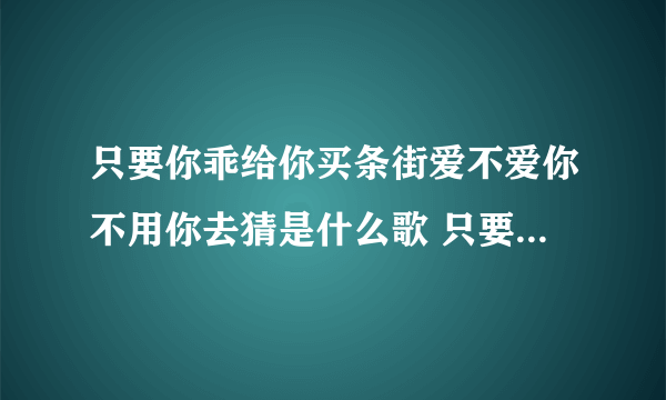 只要你乖给你买条街爱不爱你不用你去猜是什么歌 只要你乖给你买条街爱不爱歌词原文