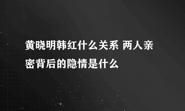 黄晓明韩红什么关系 两人亲密背后的隐情是什么