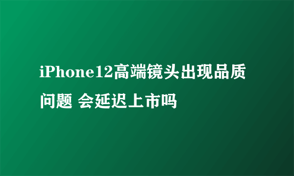 iPhone12高端镜头出现品质问题 会延迟上市吗