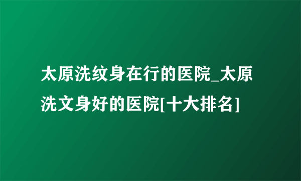 太原洗纹身在行的医院_太原洗文身好的医院[十大排名]