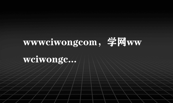 wwwciwongcom，学网wwwciwongcom怎样登陆