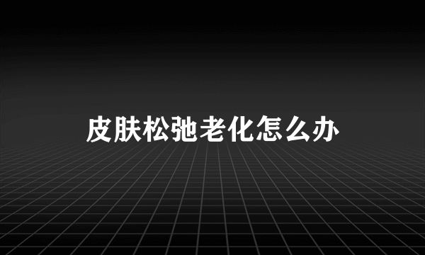 皮肤松弛老化怎么办