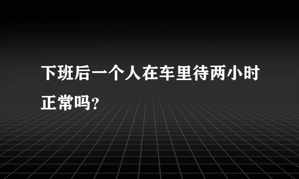 下班后一个人在车里待两小时正常吗？