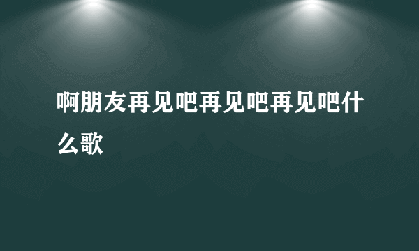 啊朋友再见吧再见吧再见吧什么歌