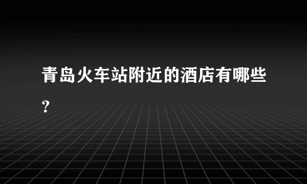 青岛火车站附近的酒店有哪些？