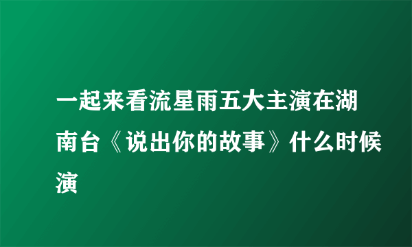 一起来看流星雨五大主演在湖南台《说出你的故事》什么时候演