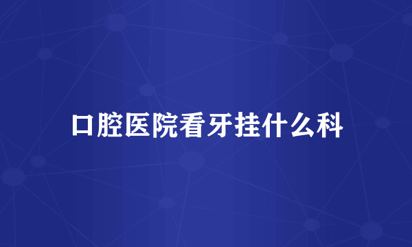 口腔医院看牙挂什么科