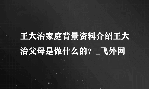 王大治家庭背景资料介绍王大治父母是做什么的？_飞外网