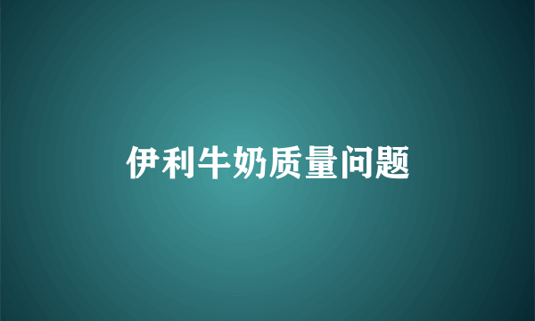 伊利牛奶质量问题