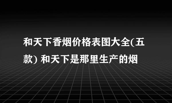 和天下香烟价格表图大全(五款) 和天下是那里生产的烟