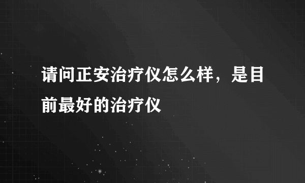 请问正安治疗仪怎么样，是目前最好的治疗仪