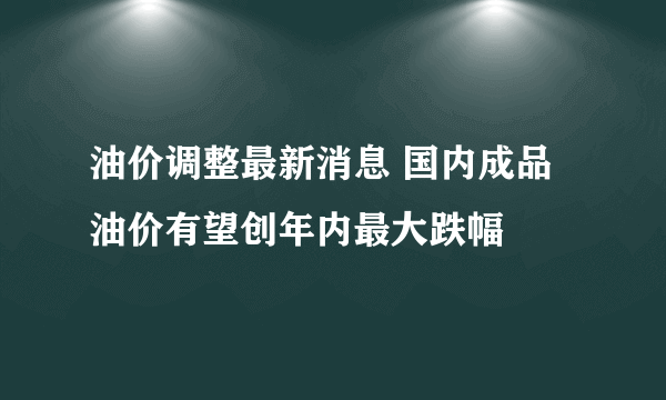 油价调整最新消息 国内成品油价有望创年内最大跌幅