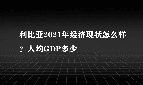 利比亚2021年经济现状怎么样？人均GDP多少