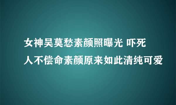 女神吴莫愁素颜照曝光 吓死人不偿命素颜原来如此清纯可爱