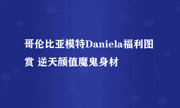 哥伦比亚模特Daniela福利图赏 逆天颜值魔鬼身材