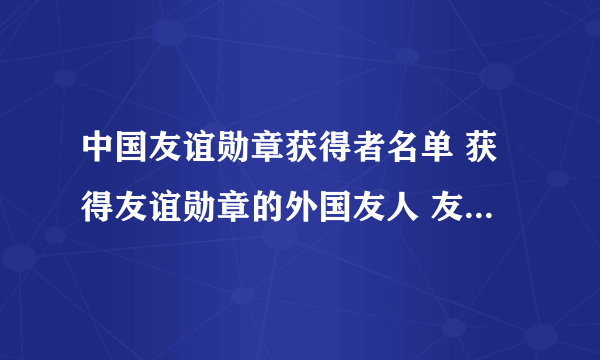 中国友谊勋章获得者名单 获得友谊勋章的外国友人 友谊勋章获得者有哪些人