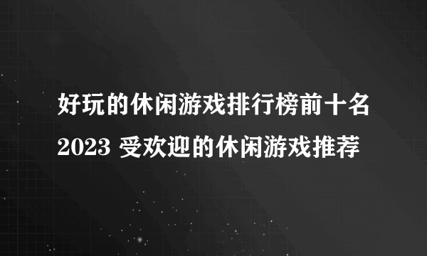好玩的休闲游戏排行榜前十名2023 受欢迎的休闲游戏推荐