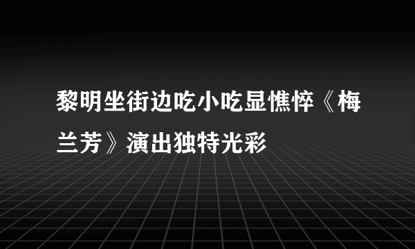 黎明坐街边吃小吃显憔悴《梅兰芳》演出独特光彩