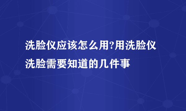 洗脸仪应该怎么用?用洗脸仪洗脸需要知道的几件事