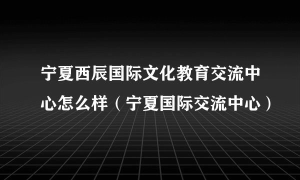 宁夏西辰国际文化教育交流中心怎么样（宁夏国际交流中心）