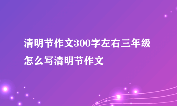 清明节作文300字左右三年级 怎么写清明节作文