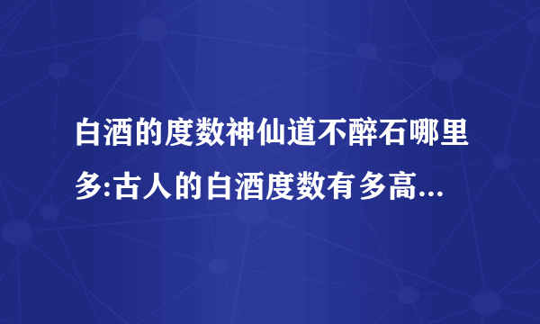 白酒的度数神仙道不醉石哪里多:古人的白酒度数有多高，为何能够做到千杯不醉？