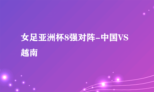 女足亚洲杯8强对阵-中国VS越南