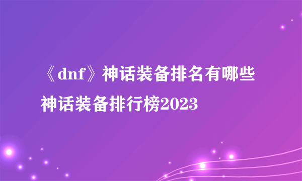《dnf》神话装备排名有哪些 神话装备排行榜2023