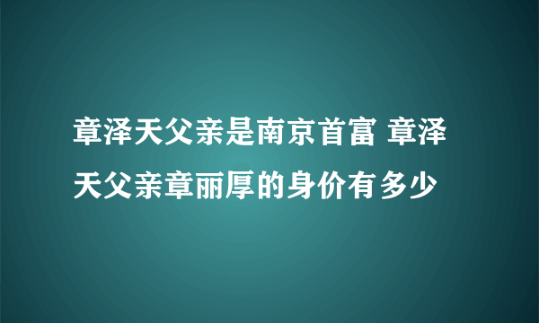 章泽天父亲是南京首富 章泽天父亲章丽厚的身价有多少