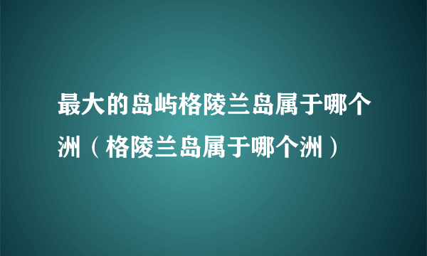 最大的岛屿格陵兰岛属于哪个洲（格陵兰岛属于哪个洲）