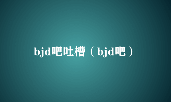 bjd吧吐槽（bjd吧）