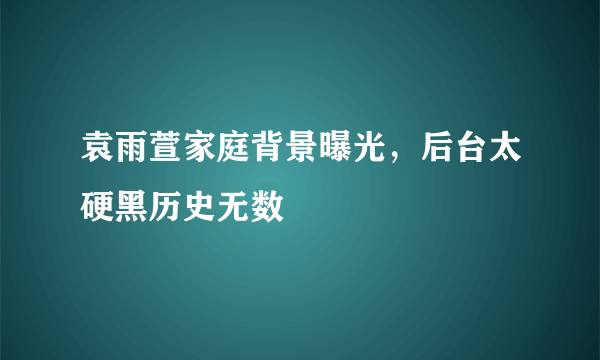 袁雨萱家庭背景曝光，后台太硬黑历史无数 